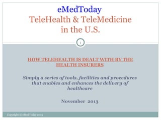 eMedToday
TeleHealth & TeleMedicine
in the U.S.
1

HOW TELEHEALTH IS DEALT WITH BY THE
HEALTH INSURERS
Simply a series of tools, facilities and procedures
that enables and enhances the delivery of
healthcare
November 2013
Copyright © eMedToday 2013

 