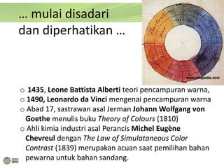 … mulai disadari
dan diperhatikan …
o 1435, Leone Battista Alberti teori pencampuran warna,
o 1490, Leonardo da Vinci mengenai pencampuran warna
o Abad 17, sastrawan asal Jerman Johann Wolfgang von
Goethe menulis buku Theory of Colours (1810)
o Ahli kimia industri asal Perancis Michel Eugène
Chevreul dengan The Law of Simulataneous Color
Contrast (1839) merupakan acuan saat pemilihan bahan
pewarna untuk bahan sandang.
 