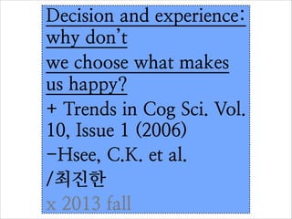 Decision and experience:
why don’t
we choose what makes
us happy?
+ Trends in Cog Sci. Vol.
10, Issue 1 (2006)
-Hsee, C.K. et al.	

/최진한
x 2013 fall

 
