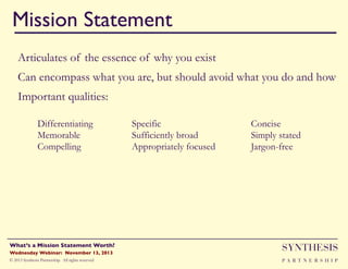 Mission Statement!
"

Articulates of the essence of why you exist
Can encompass what you are, but should avoid what you do and how
Important qualities:
Differentiating
Memorable
Compelling

Specific
Sufficiently broad
Appropriately focused

Concise
Simply stated
Jargon-free

Wednesday Webinar: November 13, 2013!

SYNTHESIS

© 2013 Synthesis Partnership. All rights reserved

PA R T N E R S H I P

What’s a Mission Statement Worth?!

!

 