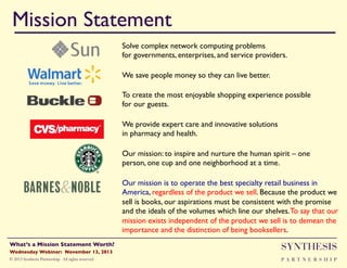 Mission Statement!
Solve complex network computing problems !
for governments, enterprises, and service providers."
We save people money so they can live better. "
To create the most enjoyable shopping experience possible !
for our guests. "
We provide expert care and innovative solutions !
in pharmacy and health. "
Our mission: to inspire and nurture the human spirit – one
person, one cup and one neighborhood at a time. "
Our mission is to operate the best specialty retail business in
America, regardless of the product we sell. Because the product we
sell is books, our aspirations must be consistent with the promise
and the ideals of the volumes which line our shelves. To say that our
mission exists independent of the product we sell is to demean the
importance and the distinction of being booksellers. "
"

Wednesday Webinar: November 13, 2013!

SYNTHESIS

© 2013 Synthesis Partnership. All rights reserved

PA R T N E R S H I P

What’s a Mission Statement Worth?!

!

 