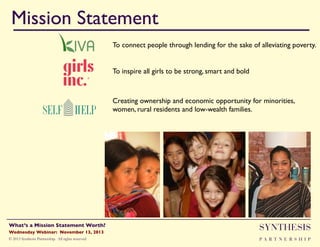 Mission Statement!
To connect people through lending for the sake of alleviating poverty."
To inspire all girls to be strong, smart and bold "

Creating ownership and economic opportunity for minorities,
women, rural residents and low-wealth families. "

Wednesday Webinar: November 13, 2013!

SYNTHESIS

© 2013 Synthesis Partnership. All rights reserved

PA R T N E R S H I P

What’s a Mission Statement Worth?!

!

 