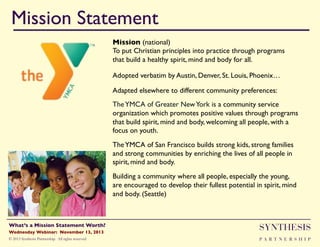 Mission Statement!
Mission (national)"
To put Christian principles into practice through programs
that build a healthy spirit, mind and body for all."
Adopted verbatim by Austin, Denver, St. Louis, Phoenix… "
Adapted elsewhere to different community preferences:"
The YMCA of Greater New York is a community service
organization which promotes positive values through programs
that build spirit, mind and body, welcoming all people, with a
focus on youth.  "
The YMCA of San Francisco builds strong kids, strong families
and strong communities by enriching the lives of all people in
spirit, mind and body. "
Building a community where all people, especially the young,
are encouraged to develop their fullest potential in spirit, mind
and body. (Seattle) "
"

Wednesday Webinar: November 13, 2013!

SYNTHESIS

© 2013 Synthesis Partnership. All rights reserved

PA R T N E R S H I P

What’s a Mission Statement Worth?!

!

 