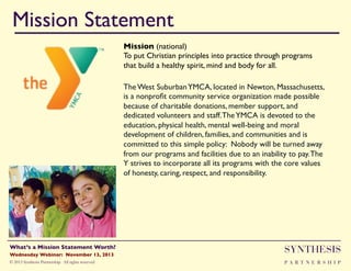 Mission Statement!
Mission (national)"
To put Christian principles into practice through programs
that build a healthy spirit, mind and body for all."
The West Suburban YMCA, located in Newton, Massachusetts,
is a nonproﬁt community service organization made possible
because of charitable donations, member support, and
dedicated volunteers and staff. The YMCA is devoted to the
education, physical health, mental well-being and moral
development of children, families, and communities and is
committed to this simple policy: Nobody will be turned away
from our programs and facilities due to an inability to pay. The
Y strives to incorporate all its programs with the core values
of honesty, caring, respect, and responsibility."

Wednesday Webinar: November 13, 2013!

SYNTHESIS

© 2013 Synthesis Partnership. All rights reserved

PA R T N E R S H I P

What’s a Mission Statement Worth?!

!

 