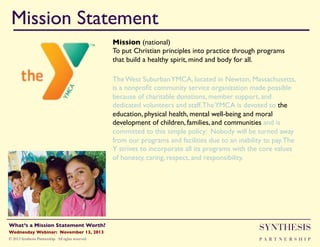 Mission Statement!
Mission (national)"
To put Christian principles into practice through programs
that build a healthy spirit, mind and body for all."
The West Suburban YMCA, located in Newton, Massachusetts,
is a nonproﬁt community service organization made possible
because of charitable donations, member support, and
dedicated volunteers and staff. The YMCA is devoted to the
education, physical health, mental well-being and moral
development of children, families, and communities and is
committed to this simple policy: Nobody will be turned away
from our programs and facilities due to an inability to pay. The
Y strives to incorporate all its programs with the core values
of honesty, caring, respect, and responsibility."

Wednesday Webinar: November 13, 2013!

SYNTHESIS

© 2013 Synthesis Partnership. All rights reserved

PA R T N E R S H I P

What’s a Mission Statement Worth?!

!

 