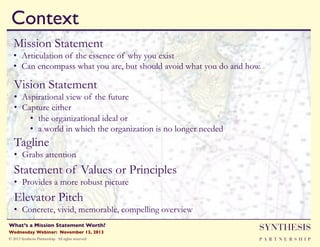 Context!
Mission Statement

•  Articulation of the essence of why you exist
•  Can encompass what you are, but should avoid what you do and how.

Vision Statement

•  Aspirational view of the future
•  Capture either
•  the organizational ideal or
•  a world in which the organization is no longer needed

Tagline

•  Grabs attention

Statement of Values or Principles
•  Provides a more robust picture

Elevator Pitch

•  Concrete, vivid, memorable, compelling overview
Wednesday Webinar: November 13, 2013!

SYNTHESIS

© 2013 Synthesis Partnership. All rights reserved

PA R T N E R S H I P

What’s a Mission Statement Worth?!

!

 