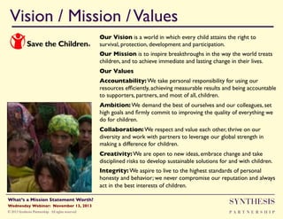 Vision / Mission / Values!
Our Vision is a world in which every child attains the right to
survival, protection, development and participation."
Our Mission is to inspire breakthroughs in the way the world treats
children, and to achieve immediate and lasting change in their lives."
Our Values"
Accountability: We take personal responsibility for using our
resources efﬁciently, achieving measurable results and being accountable
to supporters, partners, and most of all, children. "
Ambition: We demand the best of ourselves and our colleagues, set
high goals and ﬁrmly commit to improving the quality of everything we
do for children. "
Collaboration: We respect and value each other, thrive on our
diversity and work with partners to leverage our global strength in
making a difference for children. "
Creativity: We are open to new ideas, embrace change and take
disciplined risks to develop sustainable solutions for and with children. "
Integrity: We aspire to live to the highest standards of personal
honesty and behavior; we never compromise our reputation and always
act in the best interests of children."
"

Wednesday Webinar: November 13, 2013!

SYNTHESIS

© 2013 Synthesis Partnership. All rights reserved

PA R T N E R S H I P

What’s a Mission Statement Worth?!

!

 