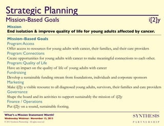 Strategic Planning
Mission-Based Goals

"!
"i[2]y"

Mission"

End isolation & improve quality of life for young adults affected by cancer.!
Mission-Based Goals!
Program: Access !
Offer access to resources for young adults with cancer, their families, and their care providers
Program: Connections !
Create opportunities for young adults with cancer to make meaningful connections to each other.
Program: Quality of Life!
Have an impact on the quality of life of young adults with cancer

Fundraising

Develop a sustainable funding stream from foundations, individuals and corporate sponsors

Marketing!
Make i[2]y a visible resource to all diagnosed young adults, survivors, their families and care providers

Governance
Shape the board and its activities to support sustainably the mission of i[2]y
Finance / Operations !
Put i[2]y on a sound, sustainable footing.
Wednesday Webinar: November 13, 2013!

SYNTHESIS

© 2013 Synthesis Partnership. All rights reserved

PA R T N E R S H I P

What’s a Mission Statement Worth?!

!

 