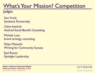 What’s Your Mission? Competition!
Judges

""

Sam Frank!
Synthesis Partnership"
Claire Axelrad!
Axelrad Social Beneﬁt Consulting "
Michele Levy !
brand strategy consulting"
Dalya Massachi!
Writing for Community Success"
Eyal Ronen!
Spotlight Leadership "

Wednesday Webinar: November 13, 2013!

SYNTHESIS

© 2013 Synthesis Partnership. All rights reserved

PA R T N E R S H I P

What’s a Mission Statement Worth?!

!

 