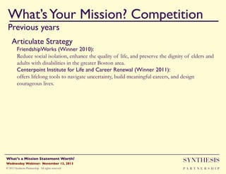What’s Your Mission? Competition!
Previous years

""

Articulate Strategy!
FriendshipWorks (Winner 2010): !
Reduce social isolation, enhance the quality of life, and preserve the dignity of elders and
adults with disabilities in the greater Boston area.
Centerpoint Institute for Life and Career Renewal (Winner 2011):!
offers lifelong tools to navigate uncertainty, build meaningful careers, and design
courageous lives.

Wednesday Webinar: November 13, 2013!

SYNTHESIS

© 2013 Synthesis Partnership. All rights reserved

PA R T N E R S H I P

What’s a Mission Statement Worth?!

!

 