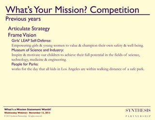 What’s Your Mission? Competition!
Previous years

""

Articulate Strategy"
Frame Vision!
Girls' LEAP Self-Defense:!
Empowering girls & young women to value & champion their own safety & well-being.
Museum of Science and Industry:!
Inspire & motivate our children to achieve their full potential in the fields of science,
technology, medicine & engineering.
People for Parks: !
works for the day that all kids in Los Angeles are within walking distance of a safe park.

Wednesday Webinar: November 13, 2013!

SYNTHESIS

© 2013 Synthesis Partnership. All rights reserved

PA R T N E R S H I P

What’s a Mission Statement Worth?!

!

 