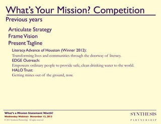 What’s Your Mission? Competition!
Previous years

""

Articulate Strategy"
Frame Vision"
Present Tagline"
"Literacy Advance of Houston (Winner 2012):!
Transforming lives and communities through the doorway of literacy.
EDGE Outreach:!
Empowers ordinary people to provide safe, clean drinking water to the world.
HALO Trust:!
Getting mines out of the ground, now.

Wednesday Webinar: November 13, 2013!

SYNTHESIS

© 2013 Synthesis Partnership. All rights reserved

PA R T N E R S H I P

What’s a Mission Statement Worth?!

!

 