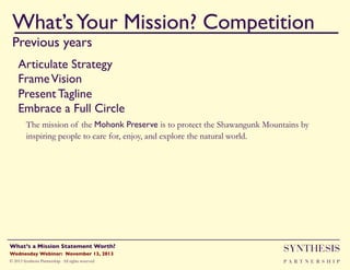 What’s Your Mission? Competition!
Previous years

""

Articulate Strategy"
Frame Vision"
Present Tagline"
Embrace a Full Circle"
"The mission of the Mohonk Preserve is to protect the Shawangunk Mountains by
inspiring people to care for, enjoy, and explore the natural world.

Wednesday Webinar: November 13, 2013!

SYNTHESIS

© 2013 Synthesis Partnership. All rights reserved

PA R T N E R S H I P

What’s a Mission Statement Worth?!

!

 