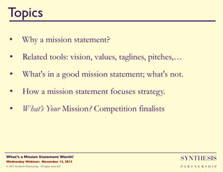 Topics!
•  Why a mission statement?
•  Related tools: vision, values, taglines, pitches,…
•  What's in a good mission statement; what's not.
•  How a mission statement focuses strategy.
•  What’s Your Mission? Competition finalists

Wednesday Webinar: November 13, 2013!

SYNTHESIS

© 2013 Synthesis Partnership. All rights reserved

PA R T N E R S H I P

What’s a Mission Statement Worth?!

!

 