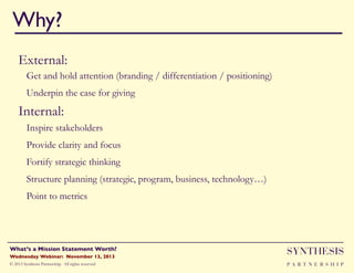 Why?!
External:
Get and hold attention (branding / differentiation / positioning)
Underpin the case for giving"

Internal:
Inspire stakeholders
Provide clarity and focus"
Fortify strategic thinking
Structure planning (strategic, program, business, technology…)
Point to metrics

Wednesday Webinar: November 13, 2013!

SYNTHESIS

© 2013 Synthesis Partnership. All rights reserved

PA R T N E R S H I P

What’s a Mission Statement Worth?!

!

 