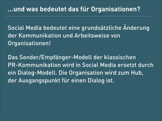 … und was bedeutet das für Organisationen?
Social Media bedeutet eine grundsätzliche
Änderung der Kommunikation und der
Arbeitsweise von Organisationen!
Das Sender/Empfänger-Modell der klassischen  
PR-Kommunikation wird in Social Media ersetzt
durch ein Dialog-Modell. Die Organisation wird zum
Hub, der Ausgangspunkt für einen Dialog ist.

 