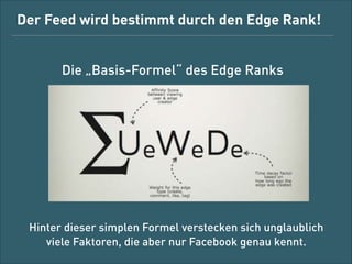Der Feed wird bestimmt durch den Edge Rank!
Die „Basis-Formel“ des Edge Rank

Hinter dieser simplen Formel verstecken sich unglaublich  
viele Faktoren, die aber nur Facebook genau kennt.

 