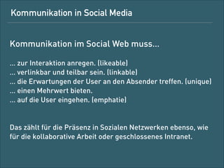 Wie müssen die Beiträge also aussehen?

Kommunikation in Social Media muss …
!

… zur Interaktion anregen (likeable). 
… verlinkbar und teilbar sein (linkable). 
… die Erwartungen der User an den Absender treffen (unique). 
… einen Mehrwert bieten (beneﬁt).
… auf die User eingehen (empathie). 
Das zählt für die Präsenz in sozialen Netzwerken ebenso wie
für die kollaborative Arbeit und im geschlossenen Intranet.

 