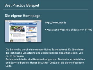 Best-Practice-Beispiel
Die eigene Website
http://www.vcp.de
• klassische Website auf Basis von TYPO3

Die Seite wird durch ein ehrenamtliches Team betreut. Es übernimmt
die technische Umsetzung und unterstützt das Redaktionsteam, das
ca. zehn Personen umfasst. 
Beliebteste Inhalte sind Newsmeldungen auf der Startseite,
Arbeitshilfen und der Service-Bereich. Hauptquelle für Besucher ist
die eigene Facebook-Seite.

 