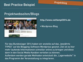 Best-Practice-Beispiel

Projektblog

Projektwebsites/Blogs
http://www.volldampf2014.de/
• Wordpress-Blog

Für das Bundeslager 2014 haben wir anstelle auf das „bewährte
TYPO3“ auf die Blogging-Software Wordpress gesetzt. Ziel ist es, hier
mehr laufende Informationen schneller online zu bringen und diese
dann über die Social-Media-Kanäle verteilen zu können.  
Außerdem werden gerade Methoden entwickelt, um die
„Lagerwebsite“ in das Programm der Veranstaltung zu integrieren.

 