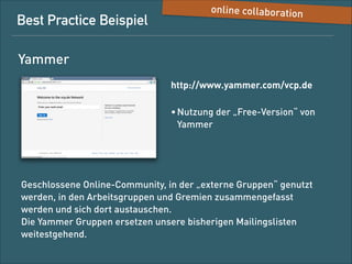 Best-Practice-Beispiel

Online Collaboration

Yammer
http://www.yammer.com/vcp.de
• Nutzung des kostenfreien 
„Basic Networks“

Geschlossene Online-Community für die Gremien-/
Fachgruppenarbeit auf Bundesebene: Die einzelnen Arbeitsgruppen
kommunizieren in eigenen Sub-Netzwerken. Eine zentrale
Kommunikation darüber hinaus (News Feed Hauptseite) ist derzeit
nicht geplant. 
Die Yammer-Gruppen ersetzen unsere bisherigen E-Mail-Listen
weitestgehend.

 