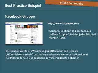 Best-Practice-Beispiel

offene Community

Facebook-Gruppe
http://www.facebook.com
• Gruppenfunktion von Facebook als  
„offene Gruppe“, bei der jeder Mitglied 
werden kann

Die Gruppe wurde als Vernetzungsplattform für den Bereich
„Öffentlichkeitsarbeit“ angelegt und ist inzwischen ein
Kommunikationskanal für Mitarbeiter auf Bundesebene zu
verschiedensten Themen.

 