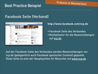 Präsenz in Netzwerke

n

Best-Practice-Beispiel
Facebook-Seite (Verband)

http://www.facebook.com/vcp.de
• Facebook-Seite des Verbands
• Multiplikator für die News-Meldungen 
auf vcp.de

Auf der Facebook-Seite des Verbands werden News-Meldungen von  
vcp.de (gelegentlich auch Facebook-speziﬁscher Content) gepostet.
Diese Seite ist eine der Hauptquellen für Besucher auf www.vcp.de.

 