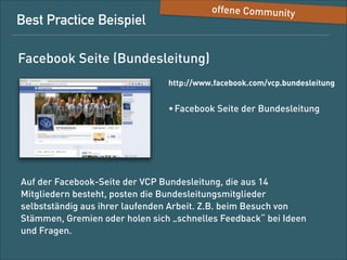 Best-Practice-Beispiel

offene Community

Facebook-Seite (Bundesleitung)
http://www.facebook.com/vcp.bundesleitung

• Facebook-Seite der Bundesleitung

Auf der Facebook-Seite der VCP-Bundesleitung, die aus 13
Mitgliedern besteht, posten die Bundesleitungsmitglieder
selbstständig aus ihrer laufenden Arbeit, z. B. bei den Besuchen von
Stämmen/Gremien, oder holen sich „schnelles Feedback“ bei Ideen
und Fragen.

 