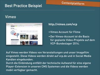 Best-Practice-Beispiel

Content-Plattform

Vimeo
http://vimeo.com/vcp
• Vimeo-Account für Filme
• Der Vimeo-Account ist die Basis 
für geplante Video-Projekte auf dem  
VCP-Bundeslager 2014.
Auf Vimeo werden Videos von Veranstaltungen und unser Imageﬁlm
eingestellt. Diese Videos werden direkt auf vcp.de und in SocialMedia-Kanäle eingebunden. 
Durch die Einbindung entfällt der technische Aufwand für eine eigene
Player-Extension in unseren CMS-Systemen und die Videos werden
mobil verfügbar gemacht.

 