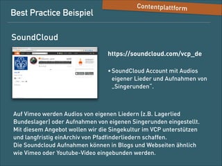 Best-Practice-Beispiel

Content-Plattform

SoundCloud
https://soundcloud.com/vcp_de
• SoundCloud-Account mit Audios 
eigener Lieder und Aufnahmen von 
„Singerunden“

Auf Vimeo werden Audios von eigenen Liedern (z. B. Lagerlied des
Bundeslagers) oder Aufnahmen von eigenen Singerunden eingestellt.
Mit diesem Angebot wollen wir die Singekultur im VCP unterstützen
und langfristig ein Archiv von Pfadﬁnderliedern schaffen. 
Die Soundcloud-Aufnahmen können in Blogs und Websites ähnlich
wie Vimeo- oder Youtube-Videos eingebunden werden.

 