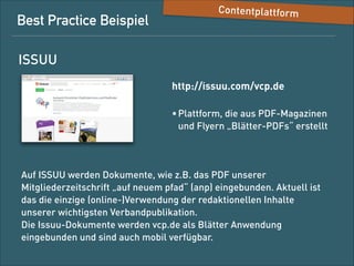 Best-Practice-Beispiel

Content-Plattform

ISSUU
http://issuu.com/vcp.de
• Plattform, die aus PDF-Magazinen 
und -Foldern „Blätter-PDFs“ erstellt

Auf ISSUU werden Dokumente, wie das PDF unserer
Mitgliederzeitschrift „auf neuem pfad“ (anp), eingebunden. Aktuell ist
das die einzige (Online-)Verwendung der redaktionellen Inhalte
unserer wichtigsten Verbandpublikation. 
Die Issuu-Dokumente werden auf vcp.de als Blätter-Anwendung
eingebunden und sind auch mobil verfügbar.

 