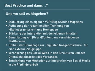 Best Practice und dann …?
Und wo soll es hingehen?
!

• Etablierung eines eigenen VCP-Blogs/-Online-Magazins  
für den Verband
• Aufhebung der redaktionellen Trennung von
Mitgliederzeitschrift und Website
• Generierung von (User-)Content aus verschiedenen
Plattformen
• Umbau der Website zur „digitalen Imagebroschüre“ für eine
externe Zielgruppe
• Verankerung von Social Media in den Strukturen und der
Öffentlichkeitsarbeit des Verbands
• Entwicklung von Methoden zur Nutzung von Social Media in
die Pfadinderarbeit vor Ort

 