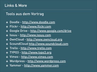 Linkliste aus dem Vortrag
!

๏
๏
๏
๏
๏
๏
๏
๏
๏
๏
๏
๏

Doodle – http://www.doodle.com
Flickr – http://www.ﬂickr.com
Foursquare – http://www.foursquare.com
Google Drive – http://www.google.com/drive
Issuu – http://www.issuu.com
2
OwnCloud – http://www.owncloud.org
ScoundCloud – http://www.soundcloud.com
Trello – http://www.trello.com
TYPO3 – http://www.typo3.org
Vimeo – http://www.vimeo.com
Wordpress – http://www.wordpress.com
Yammer – http://www.yammer.com

 
