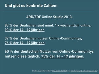 Und gibt es konkrete Zahlen:
ARD/ZDF-Online-Studie 2013:
83 % der Deutschen sind mind. 1x wöchentlich online,
90 % der 14- bis 19-Jährigen
39 % der Deutschen nutzen Online-Communitys,  
76 % der 14- bis 19-Jährigen

60 % der deutschen Nutzer von Online-Communitys
nutzen diese täglich, 75 % der 14- bis 19-Jährigen

Studie „Jugendfernsehen“ http://bit.ly/1bJRidF und http://www.ard-zdf-onlinestudie.de/

 