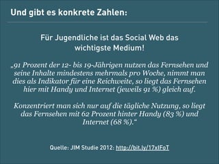 Und gibt es konkrete Zahlen:
Für Jugendliche ist das (Social) Web das  
wichtigste Medium!
„91 % der 12- bis 19-Jährigen nutzen das Fernsehen und
seine Inhalte mindestens mehrmals pro Woche, nimmt man
dies als Indikator für eine Reichweite, so liegt das Fernsehen
hier mit Handy und Internet (jeweils 91 %) gleich auf.
Konzentriert man sich nur auf die tägliche Nutzung, so liegt
das Fernsehen mit 62 % hinter Handy (83 %) und Internet
(68 %).“
!

Quelle: JIM-Studie 2012: http://bit.ly/17xIFoT

 