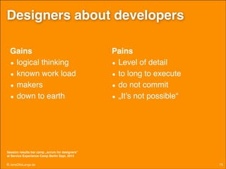 Designers about developers
Gains!
• logical thinking!
• known work load!
• makers!
• down to earth

Pains!
• Level of detail!
• to long to execute!
• do not commit!
• „It’s not possible“

Session results bar camp „scrum for designers“  
at Service Experience Camp Berlin Sept. 2013

© JensOttoLange.de

75

 