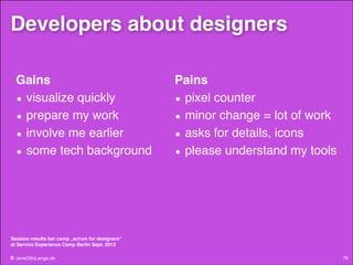 Developers about designers
Gains!
• visualize quickly!
• prepare my work!
• involve me earlier!
• some tech background!

Pains!
• pixel counter!
• minor change = lot of work!
• asks for details, icons!
• please understand my tools!

Session results bar camp „scrum for designers“  
at Service Experience Camp Berlin Sept. 2013

© JensOttoLange.de

76

 