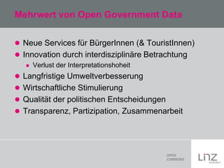 Mehrwert von Open Government Data
 Neue Services für BürgerInnen (& TouristInnen)
 Innovation durch interdisziplinäre Betrachtung


Verlust der Interpretationshoheit

 Langfristige Umweltverbesserung
 Wirtschaftliche Stimulierung
 Qualität der politischen Entscheidungen
 Transparenz, Partizipation, Zusammenarbeit

 