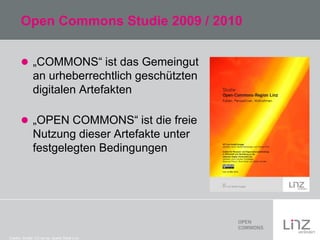 Open Commons Studie 2009 / 2010
 „COMMONS“ ist das Gemeingut

an urheberrechtlich geschützten
digitalen Artefakten
 „OPEN COMMONS“ ist die freie

Nutzung dieser Artefakte unter
festgelegten Bedingungen

Credits: Studie: CC-by-sa: Quelle Stadt Linz

 