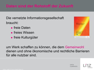 Daten sind der Rohstoff der Zukunft
Die vernetzte Informationsgesellschaft
braucht:
 freie Daten
 freies Wissen
 freie Kulturgüter
um Werk schaffen zu können, die dem Gemeinwohl
dienen und ohne ökonomische und rechtliche Barrieren
für alle nutzbar sind.

Credits: Studie: CC-by-sa: Quelle Stadt Linz

 