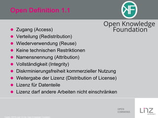 Open Definition 1.1
 Zugang (Access)
 Verteilung (Redistribution)
 Wiederverwendung (Reuse)
 Keine technischen Restriktionen
 Namensnennung (Attribution)
 Vollständigkeit (Integrity)
 Diskrminierungsfreiheit kommerzieller Nutzung
 Weitergabe der Lizenz (Distribution of License)
 Lizenz für Datenteile
 Lizenz darf andere Arbeiten nicht einschränken

Credits: OKFN Logo: CC-by: Open Knowledge Foundation

 