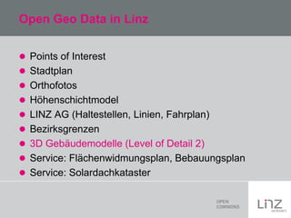 Open Geo Data in Linz
 Points of Interest
 Stadtplan
 Orthofotos

 Höhenschichtmodel
 LINZ AG (Haltestellen, Linien, Fahrplan)
 Bezirksgrenzen
 3D Gebäudemodelle (Level of Detail 2)
 Service: Flächenwidmungsplan, Bebauungsplan
 Service: Solardachkataster

 