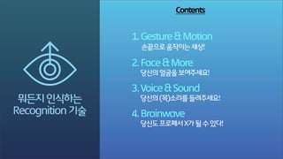 Contents

1. Gesture & Motion
손끝으로 움직이는 세상!

R
뭐든지 인식하는
Recognition 기술

2. Face & More
당신의 얼굴을 보여주세요!

Tech-Talk by DIG
3. Voice & Sound

당신의 (목)소리를 들려주세요!

4. Brainwave
당신도 프로페서 X가 될 수 있다!

 