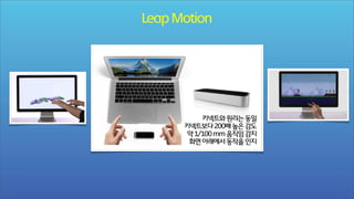 Leap Motion

키넥트와 원리는 동일
키넥트보다 200배 높은 감도
약 1/100 mm 움직임 감지
화면 아래에서 동작을 인지

 