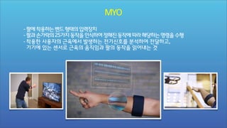 MYO
- 팔에 착용하는 밴드 형태의 입력장치
- 팔과 손가락의 25가지 동작을 인식하여 정해진 동작에 따라 해당하는 명령을 수행
- 착용한 사용자의 근육에서 발생하는 전기신호를 분석하여 전달하고,
기기에 있는 센서로 근육의 움직임과 팔의 동작을 읽어내는 것

 