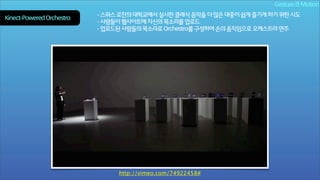Gesture & Motion
Kinect-Powered Orchestra

- 스위스 로잔의 대학교에서 실시한 클래식 음악을 더 많은 대중이 쉽게 즐기게 하기 위한 시도
- 사람들이 웹사이트에 자신의 목소리를 업로드
- 업로드된 사람들의 목소리로 Orchestra를 구성하여 손의 움직임으로 오케스트라 연주

http://vimeo.com/74922458#

 
