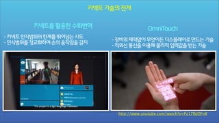 키넥트 기술의 전개
키넥트를 활용한 수화번역
- 키넥트 인식범위의 한계를 뛰어넘는 시도
- 인식범위를 정교화하여 손의 움직임을 감지

OmniTouch
- 장비의 제약없이 무엇이든 디스플레이로 만드는 기술
- 적외선 통신을 이용해 물리적 입력값을 받는 기술

http://www.youtube.com/watch?v=Pz17lbjOFn8

 