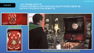 Face & More
Smile Ball

- 스위스 건강보험회사 KPT의 사례
- 억지로라도 웃으면 행복하다는 점에서 착안하여 안면근육을 움직여 컨트롤하는 핀볼게임 개발
- 웹사이트와 스마트폰 앱에서도 Smile Ball 플레이 가능

www.smileball.ch

http://www.youtube.com/watch?v=3Sb-C9YrvFQ

 