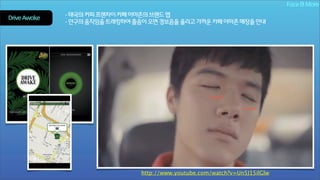 Face & More
Drive Awake

- 태국의 커피 프랜차이 카페 아마존의 브랜드 앱
- 안구의 움직임을 트래킹하여 졸음이 오면 경보음을 울리고 가까운 카페 아마존 매장을 안내

http://www.youtube.com/watch?v=Un5J15ilGlw

 