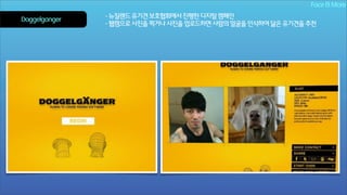 Face & More
Doggelganger

- 뉴질랜드 유기견 보호협회에서 진행한 디지털 캠페인
- 웹캠으로 사진을 찍거나 사진을 업로드하면 사람의 얼굴을 인식하여 닮은 유기견을 추천

 